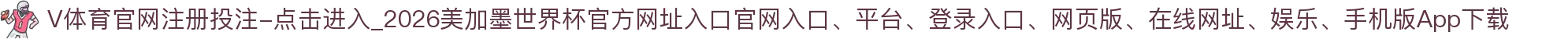 V体育官网注册投注-点击进入_2026美加墨世界杯官方网址入口